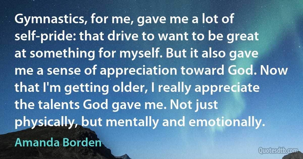 Gymnastics, for me, gave me a lot of self-pride: that drive to want to be great at something for myself. But it also gave me a sense of appreciation toward God. Now that I'm getting older, I really appreciate the talents God gave me. Not just physically, but mentally and emotionally. (Amanda Borden)