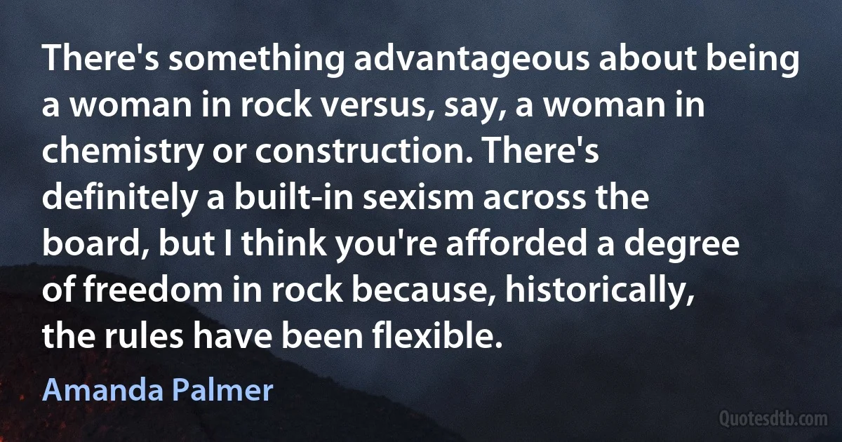 There's something advantageous about being a woman in rock versus, say, a woman in chemistry or construction. There's definitely a built-in sexism across the board, but I think you're afforded a degree of freedom in rock because, historically, the rules have been flexible. (Amanda Palmer)