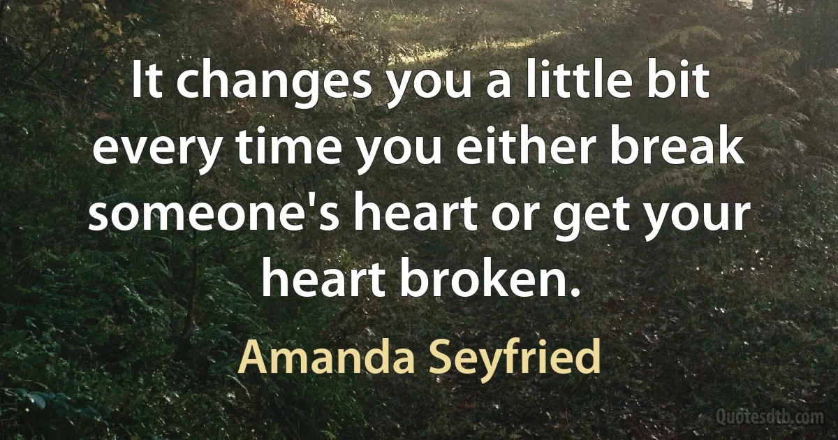 It changes you a little bit every time you either break someone's heart or get your heart broken. (Amanda Seyfried)