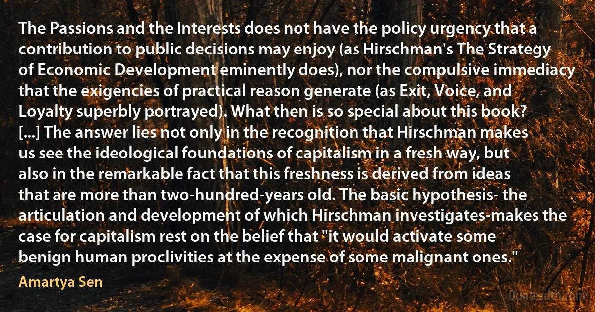 The Passions and the Interests does not have the policy urgency that a contribution to public decisions may enjoy (as Hirschman's The Strategy of Economic Development eminently does), nor the compulsive immediacy that the exigencies of practical reason generate (as Exit, Voice, and Loyalty superbly portrayed). What then is so special about this book? [...] The answer lies not only in the recognition that Hirschman makes us see the ideological foundations of capitalism in a fresh way, but also in the remarkable fact that this freshness is derived from ideas that are more than two-hundred-years old. The basic hypothesis- the articulation and development of which Hirschman investigates-makes the case for capitalism rest on the belief that "it would activate some benign human proclivities at the expense of some malignant ones." (Amartya Sen)