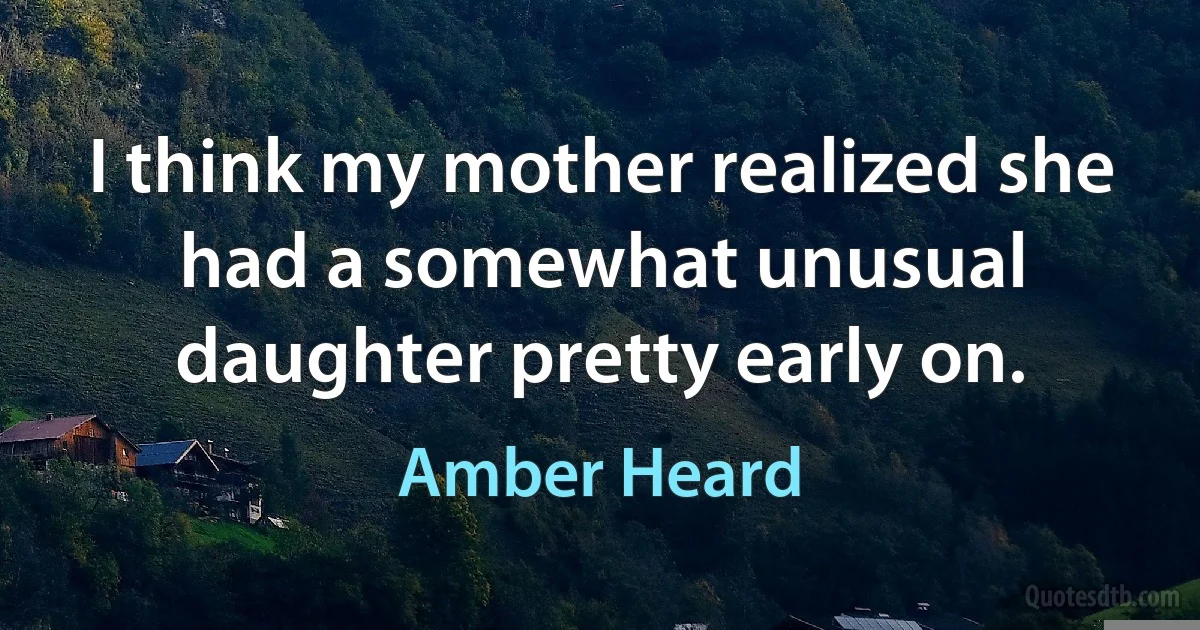 I think my mother realized she had a somewhat unusual daughter pretty early on. (Amber Heard)