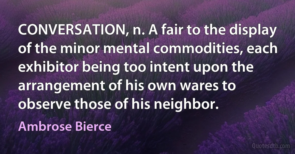 CONVERSATION, n. A fair to the display of the minor mental commodities, each exhibitor being too intent upon the arrangement of his own wares to observe those of his neighbor. (Ambrose Bierce)