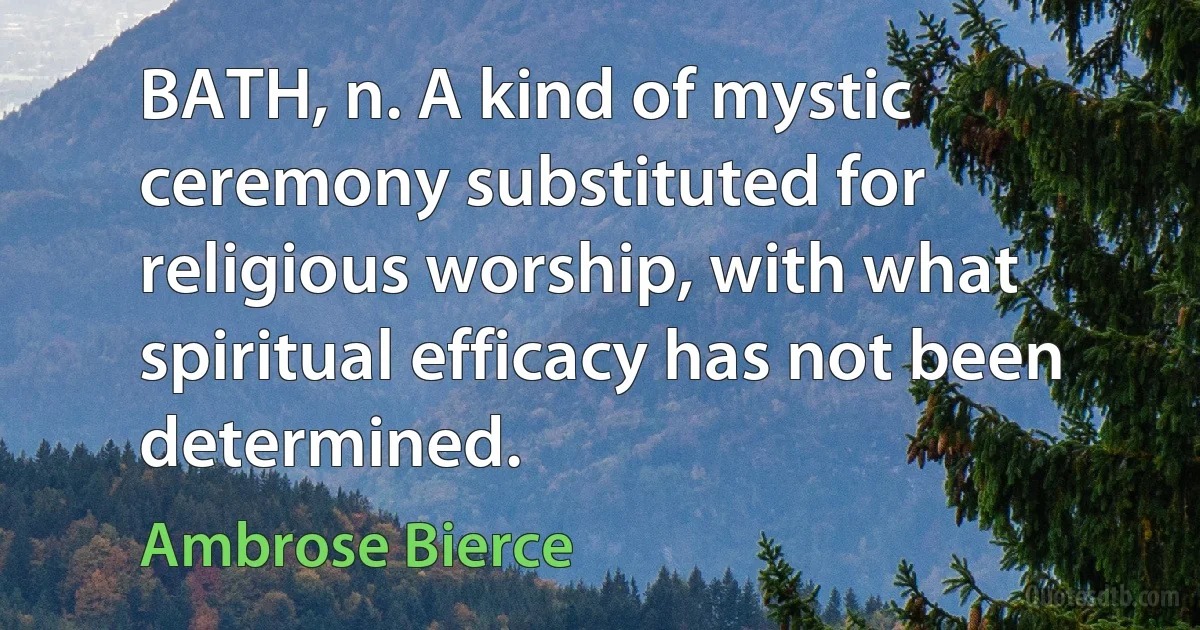 BATH, n. A kind of mystic ceremony substituted for religious worship, with what spiritual efficacy has not been determined. (Ambrose Bierce)