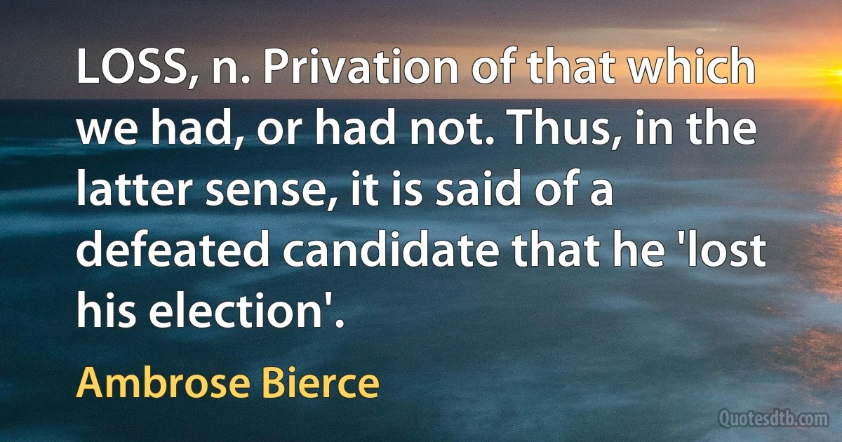 LOSS, n. Privation of that which we had, or had not. Thus, in the latter sense, it is said of a defeated candidate that he 'lost his election'. (Ambrose Bierce)