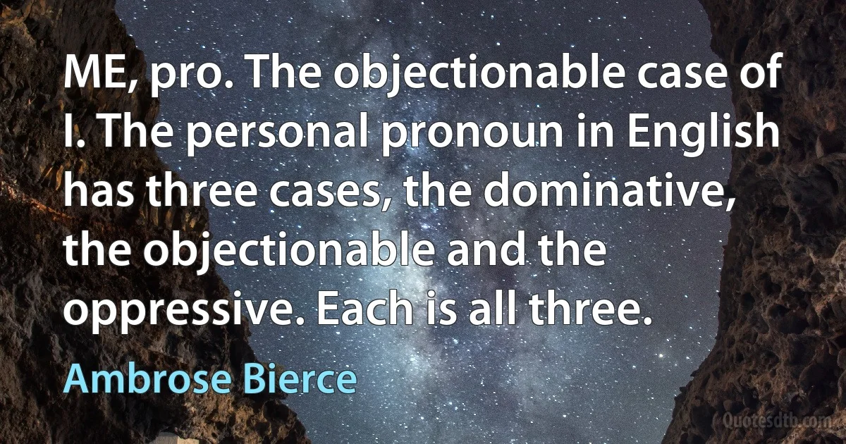 ME, pro. The objectionable case of I. The personal pronoun in English has three cases, the dominative, the objectionable and the oppressive. Each is all three. (Ambrose Bierce)