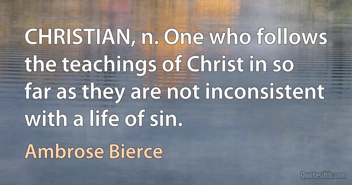 CHRISTIAN, n. One who follows the teachings of Christ in so far as they are not inconsistent with a life of sin. (Ambrose Bierce)