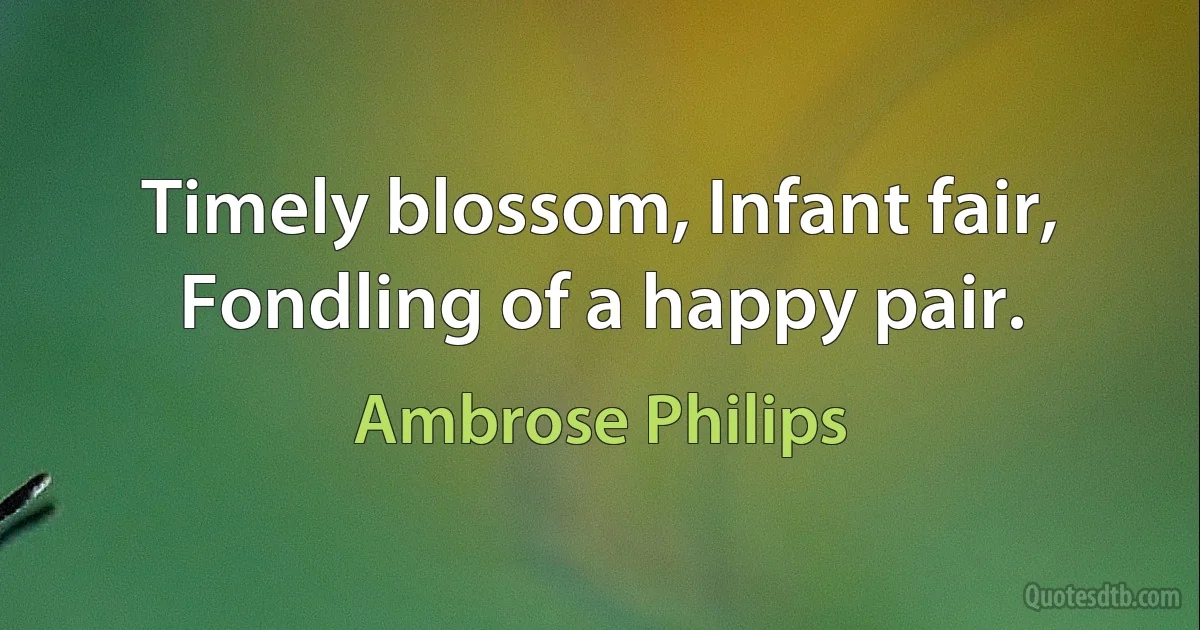 Timely blossom, Infant fair,
Fondling of a happy pair. (Ambrose Philips)