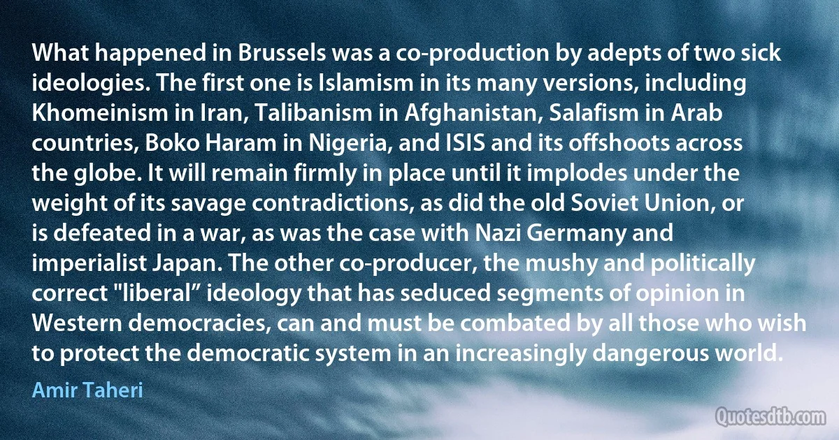 What happened in Brussels was a co-production by adepts of two sick ideologies. The first one is Islamism in its many versions, including Khomeinism in Iran, Talibanism in Afghanistan, Salafism in Arab countries, Boko Haram in Nigeria, and ISIS and its offshoots across the globe. It will remain firmly in place until it implodes under the weight of its savage contradictions, as did the old Soviet Union, or is defeated in a war, as was the case with Nazi Germany and imperialist Japan. The other co-producer, the mushy and politically correct "liberal” ideology that has seduced segments of opinion in Western democracies, can and must be combated by all those who wish to protect the democratic system in an increasingly dangerous world. (Amir Taheri)