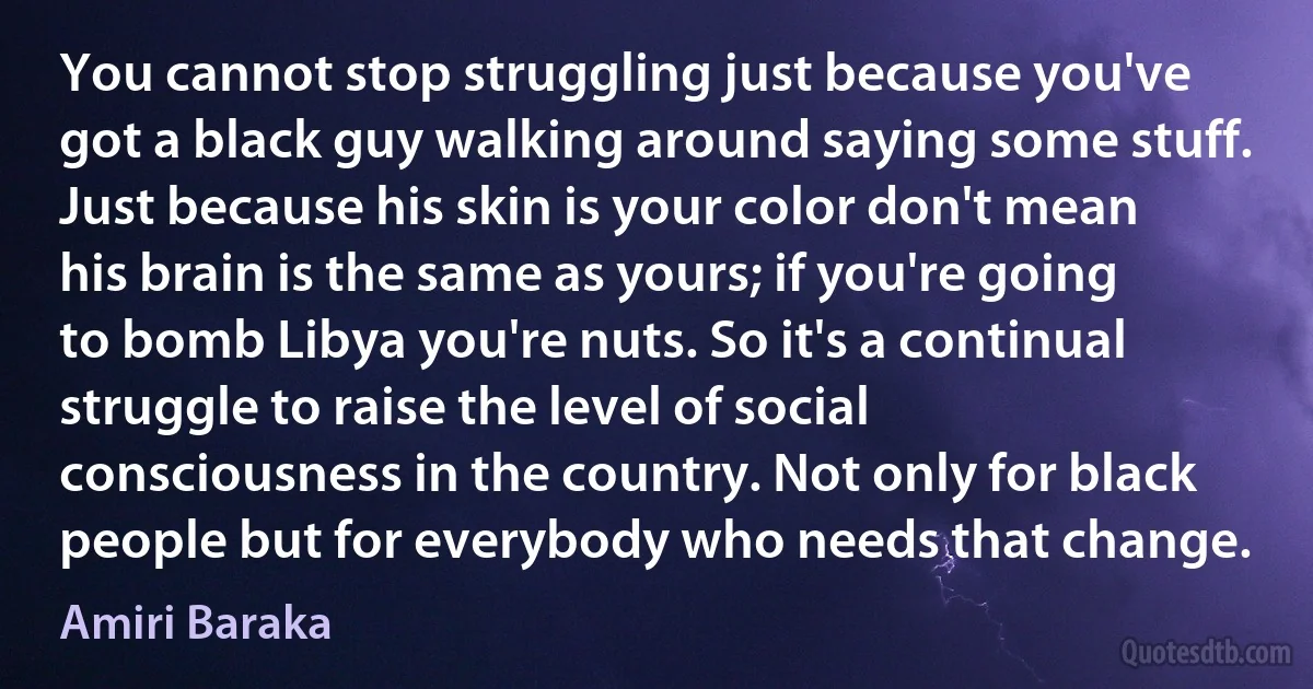 You cannot stop struggling just because you've got a black guy walking around saying some stuff. Just because his skin is your color don't mean his brain is the same as yours; if you're going to bomb Libya you're nuts. So it's a continual struggle to raise the level of social consciousness in the country. Not only for black people but for everybody who needs that change. (Amiri Baraka)