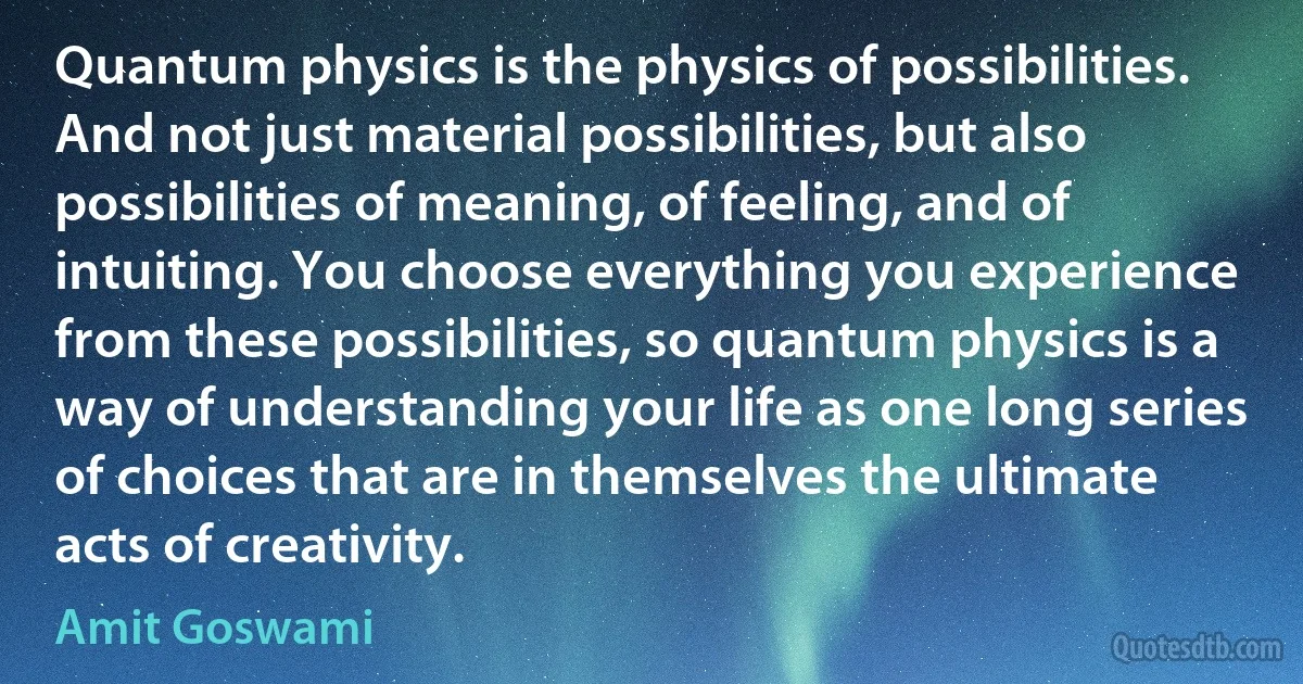 Quantum physics is the physics of possibilities. And not just material possibilities, but also possibilities of meaning, of feeling, and of intuiting. You choose everything you experience from these possibilities, so quantum physics is a way of understanding your life as one long series of choices that are in themselves the ultimate acts of creativity. (Amit Goswami)