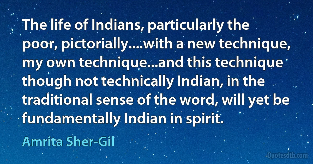 The life of Indians, particularly the poor, pictorially....with a new technique, my own technique...and this technique though not technically Indian, in the traditional sense of the word, will yet be fundamentally Indian in spirit. (Amrita Sher-Gil)