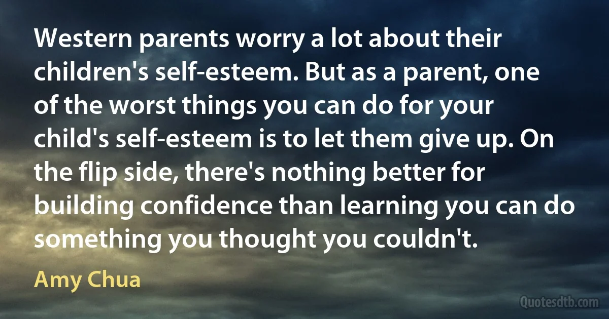 Western parents worry a lot about their children's self-esteem. But as a parent, one of the worst things you can do for your child's self-esteem is to let them give up. On the flip side, there's nothing better for building confidence than learning you can do something you thought you couldn't. (Amy Chua)