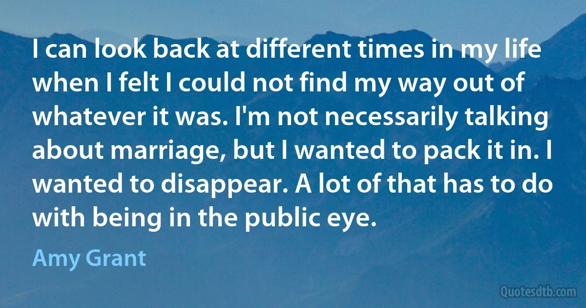 I can look back at different times in my life when I felt I could not find my way out of whatever it was. I'm not necessarily talking about marriage, but I wanted to pack it in. I wanted to disappear. A lot of that has to do with being in the public eye. (Amy Grant)