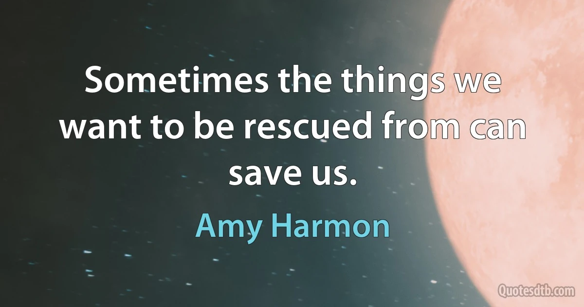 Sometimes the things we want to be rescued from can save us. (Amy Harmon)