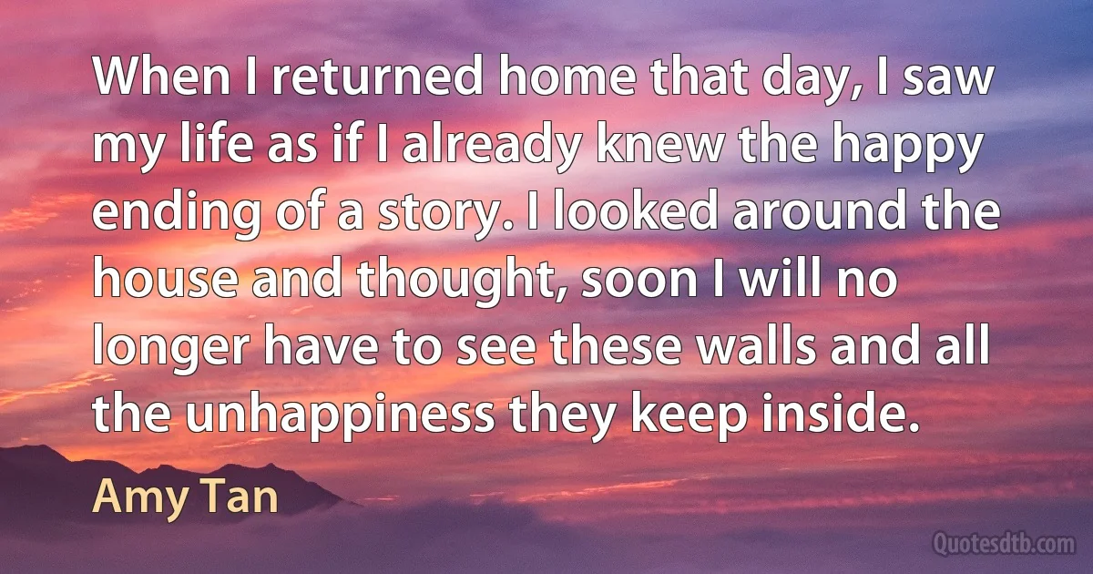 When I returned home that day, I saw my life as if I already knew the happy ending of a story. I looked around the house and thought, soon I will no longer have to see these walls and all the unhappiness they keep inside. (Amy Tan)