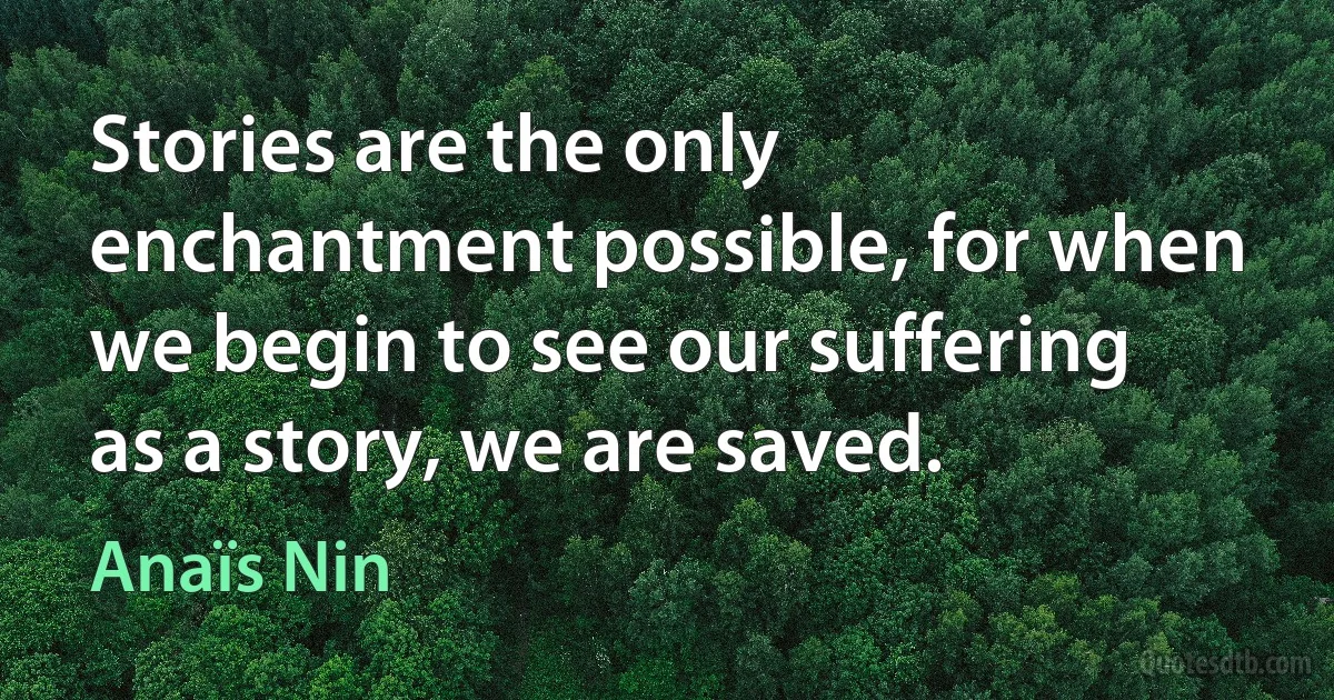 Stories are the only enchantment possible, for when we begin to see our suffering as a story, we are saved. (Anaïs Nin)