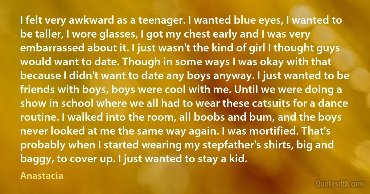 I felt very awkward as a teenager. I wanted blue eyes, I wanted to be taller, I wore glasses, I got my chest early and I was very embarrassed about it. I just wasn't the kind of girl I thought guys would want to date. Though in some ways I was okay with that because I didn't want to date any boys anyway. I just wanted to be friends with boys, boys were cool with me. Until we were doing a show in school where we all had to wear these catsuits for a dance routine. I walked into the room, all boobs and bum, and the boys never looked at me the same way again. I was mortified. That's probably when I started wearing my stepfather's shirts, big and baggy, to cover up. I just wanted to stay a kid. (Anastacia)