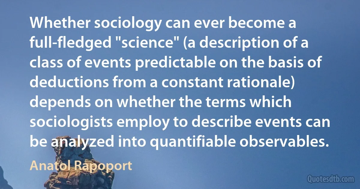 Whether sociology can ever become a full-fledged "science" (a description of a class of events predictable on the basis of deductions from a constant rationale) depends on whether the terms which sociologists employ to describe events can be analyzed into quantifiable observables. (Anatol Rapoport)