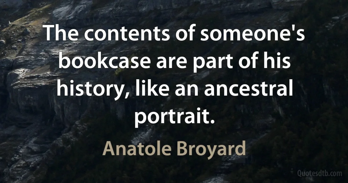 The contents of someone's bookcase are part of his history, like an ancestral portrait. (Anatole Broyard)