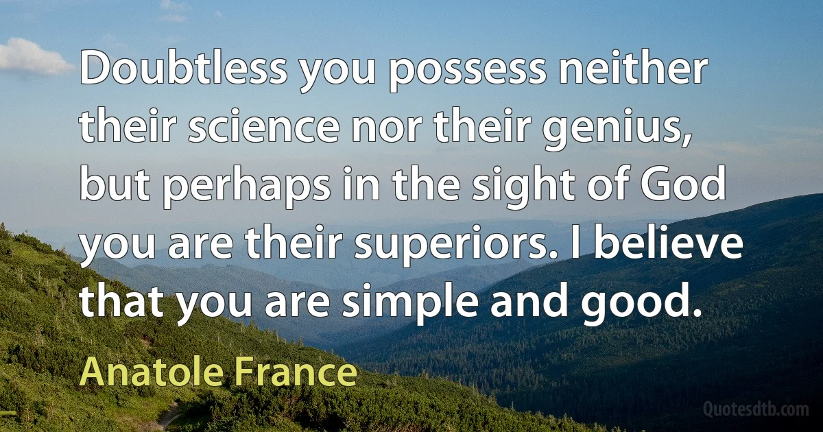 Doubtless you possess neither their science nor their genius, but perhaps in the sight of God you are their superiors. I believe that you are simple and good. (Anatole France)