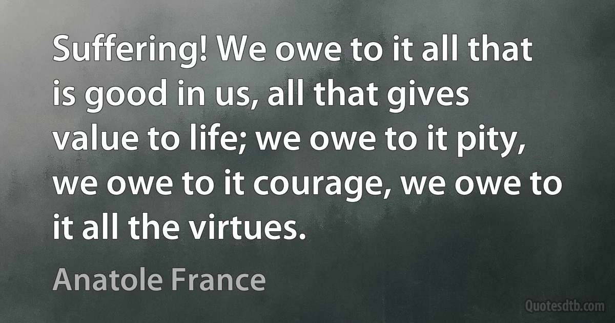 Suffering! We owe to it all that is good in us, all that gives value to life; we owe to it pity, we owe to it courage, we owe to it all the virtues. (Anatole France)