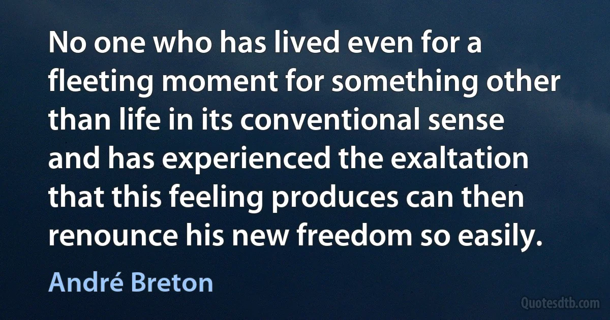 No one who has lived even for a fleeting moment for something other than life in its conventional sense and has experienced the exaltation that this feeling produces can then renounce his new freedom so easily. (André Breton)