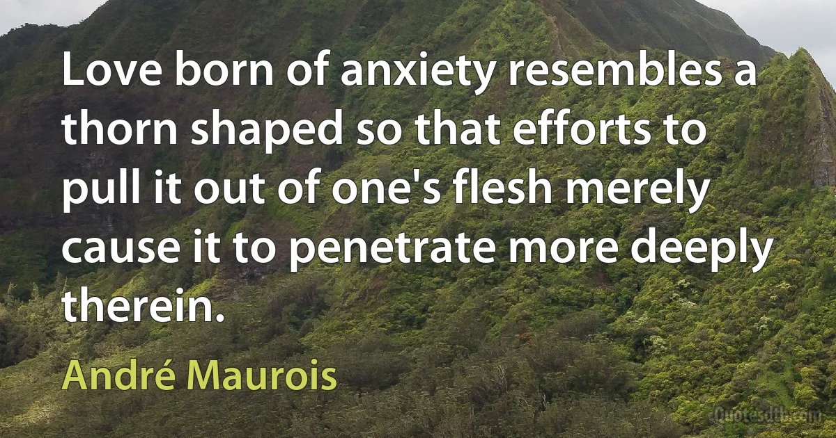 Love born of anxiety resembles a thorn shaped so that efforts to pull it out of one's flesh merely cause it to penetrate more deeply therein. (André Maurois)