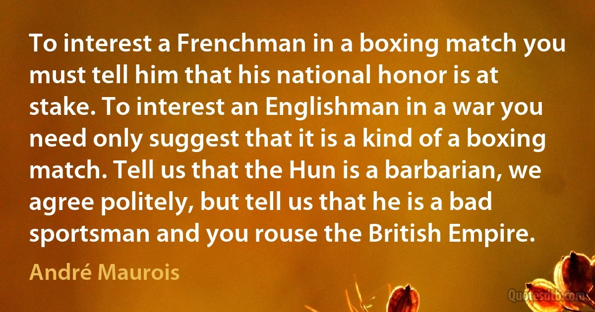 To interest a Frenchman in a boxing match you must tell him that his national honor is at stake. To interest an Englishman in a war you need only suggest that it is a kind of a boxing match. Tell us that the Hun is a barbarian, we agree politely, but tell us that he is a bad sportsman and you rouse the British Empire. (André Maurois)