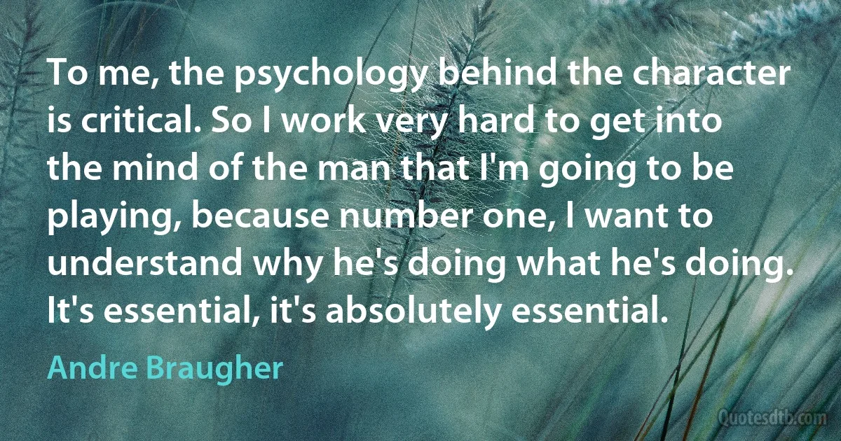 To me, the psychology behind the character is critical. So I work very hard to get into the mind of the man that I'm going to be playing, because number one, I want to understand why he's doing what he's doing. It's essential, it's absolutely essential. (Andre Braugher)