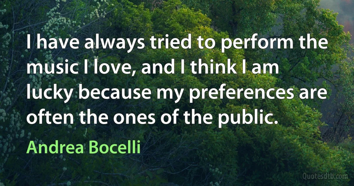 I have always tried to perform the music I love, and I think I am lucky because my preferences are often the ones of the public. (Andrea Bocelli)