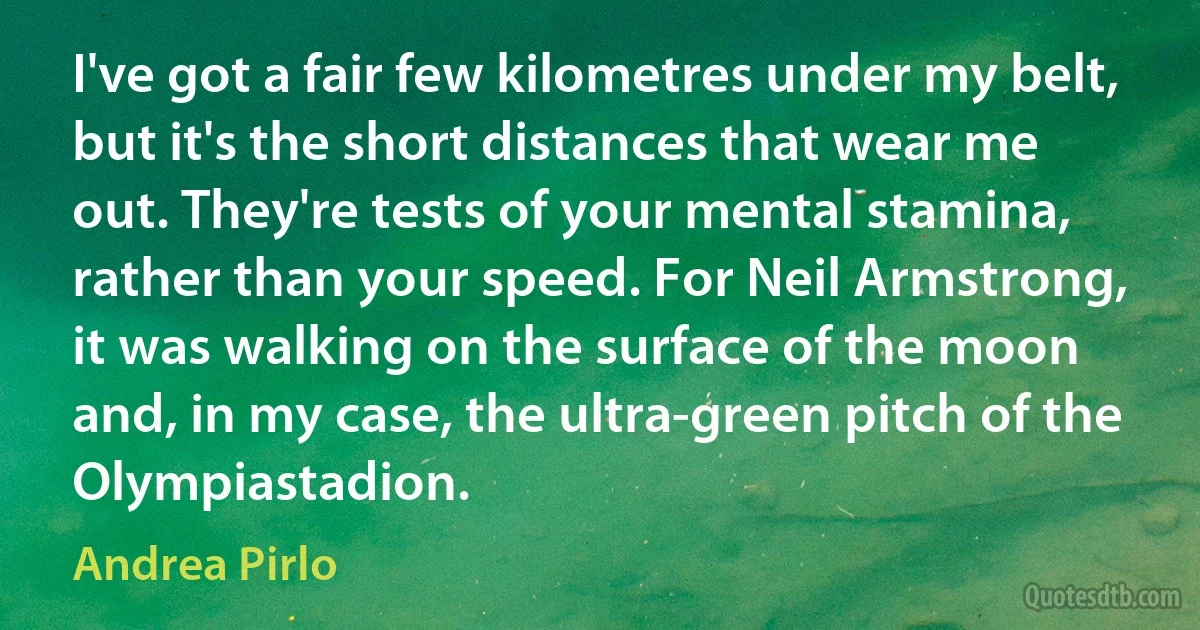 I've got a fair few kilometres under my belt, but it's the short distances that wear me out. They're tests of your mental stamina, rather than your speed. For Neil Armstrong, it was walking on the surface of the moon and, in my case, the ultra-green pitch of the Olympiastadion. (Andrea Pirlo)