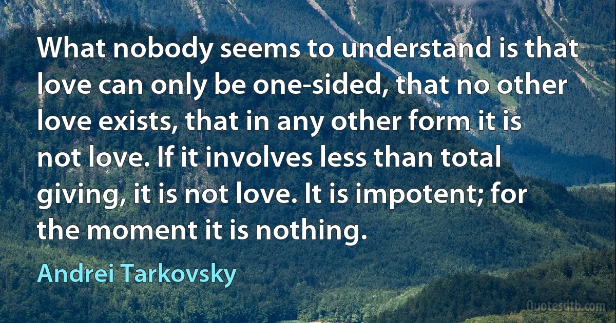 What nobody seems to understand is that love can only be one-sided, that no other love exists, that in any other form it is not love. If it involves less than total giving, it is not love. It is impotent; for the moment it is nothing. (Andrei Tarkovsky)