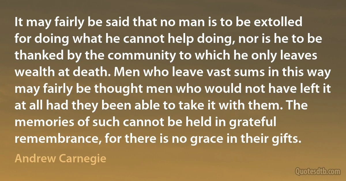 It may fairly be said that no man is to be extolled for doing what he cannot help doing, nor is he to be thanked by the community to which he only leaves wealth at death. Men who leave vast sums in this way may fairly be thought men who would not have left it at all had they been able to take it with them. The memories of such cannot be held in grateful remembrance, for there is no grace in their gifts. (Andrew Carnegie)