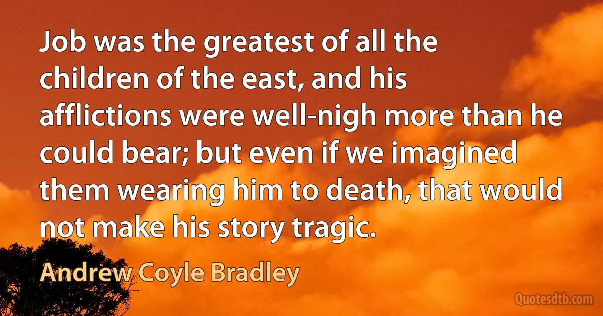 Job was the greatest of all the children of the east, and his afflictions were well-nigh more than he could bear; but even if we imagined them wearing him to death, that would not make his story tragic. (Andrew Coyle Bradley)