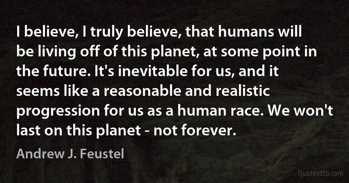 I believe, I truly believe, that humans will be living off of this planet, at some point in the future. It's inevitable for us, and it seems like a reasonable and realistic progression for us as a human race. We won't last on this planet - not forever. (Andrew J. Feustel)