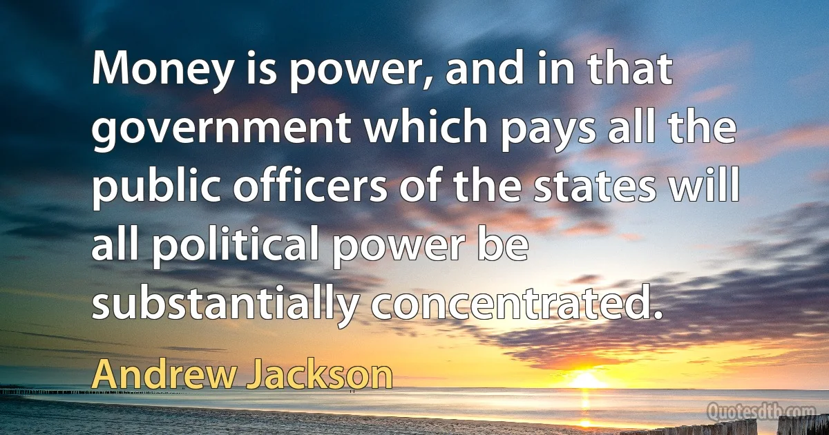 Money is power, and in that government which pays all the public officers of the states will all political power be substantially concentrated. (Andrew Jackson)