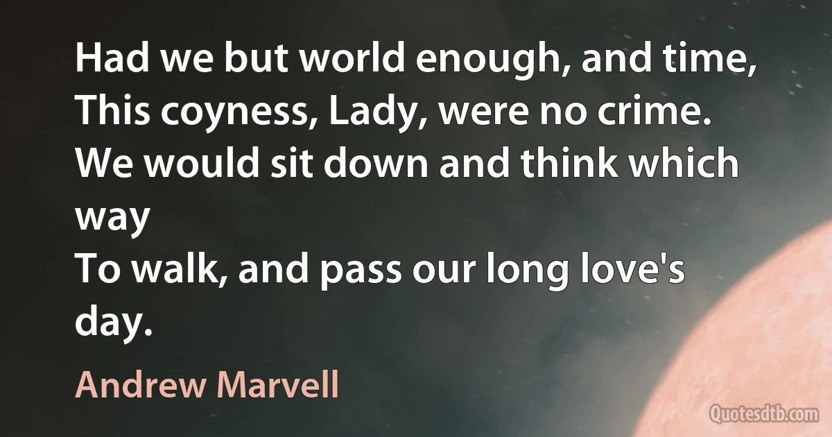 Had we but world enough, and time,
This coyness, Lady, were no crime.
We would sit down and think which way
To walk, and pass our long love's day. (Andrew Marvell)