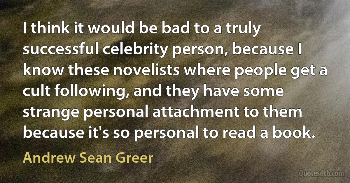 I think it would be bad to a truly successful celebrity person, because I know these novelists where people get a cult following, and they have some strange personal attachment to them because it's so personal to read a book. (Andrew Sean Greer)