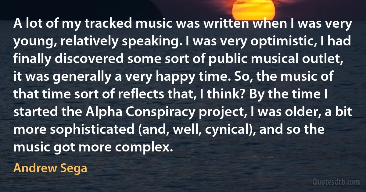 A lot of my tracked music was written when I was very young, relatively speaking. I was very optimistic, I had finally discovered some sort of public musical outlet, it was generally a very happy time. So, the music of that time sort of reflects that, I think? By the time I started the Alpha Conspiracy project, I was older, a bit more sophisticated (and, well, cynical), and so the music got more complex. (Andrew Sega)