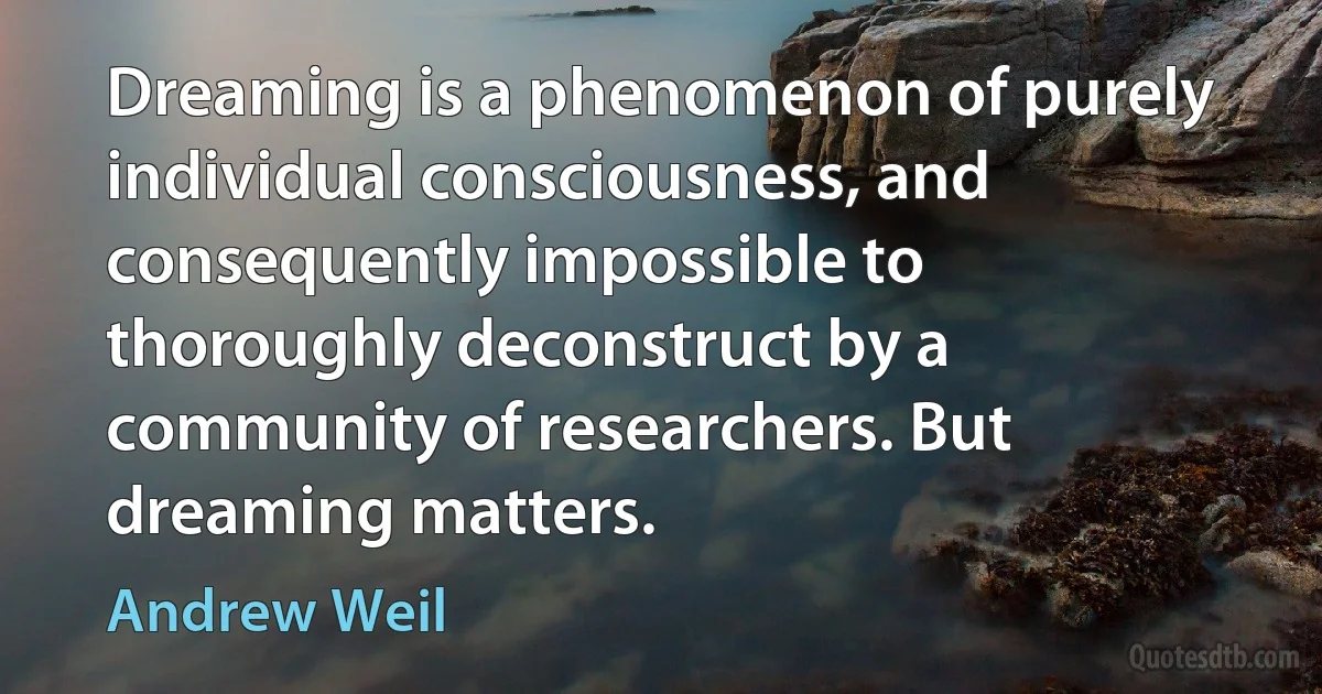 Dreaming is a phenomenon of purely individual consciousness, and consequently impossible to thoroughly deconstruct by a community of researchers. But dreaming matters. (Andrew Weil)