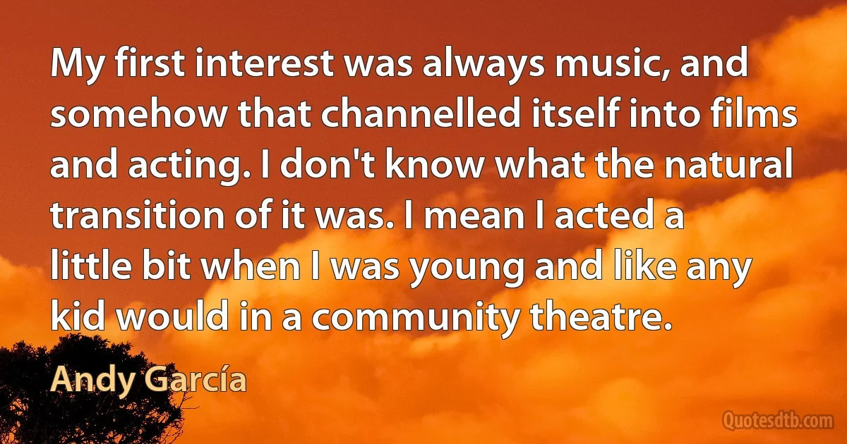 My first interest was always music, and somehow that channelled itself into films and acting. I don't know what the natural transition of it was. I mean I acted a little bit when I was young and like any kid would in a community theatre. (Andy García)