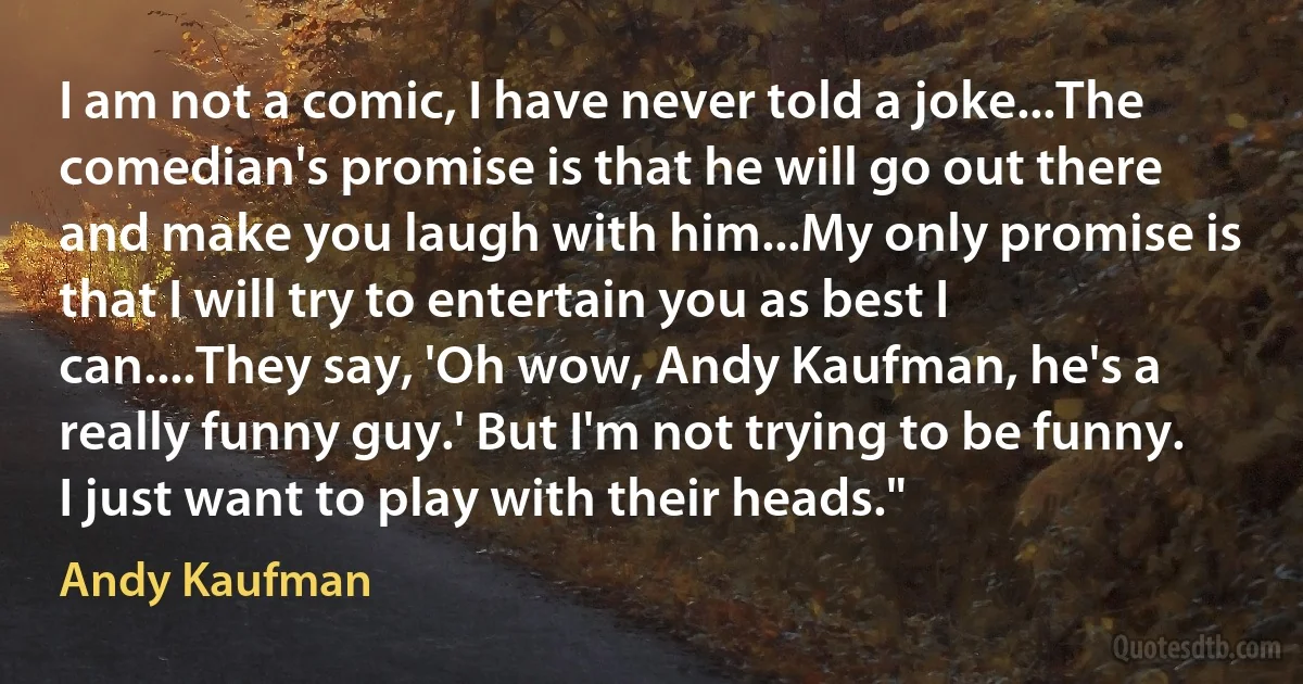 I am not a comic, I have never told a joke...The comedian's promise is that he will go out there and make you laugh with him...My only promise is that I will try to entertain you as best I can....They say, 'Oh wow, Andy Kaufman, he's a really funny guy.' But I'm not trying to be funny. I just want to play with their heads." (Andy Kaufman)