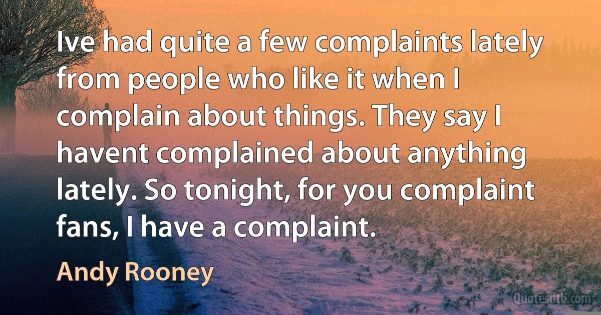 Ive had quite a few complaints lately from people who like it when I complain about things. They say I havent complained about anything lately. So tonight, for you complaint fans, I have a complaint. (Andy Rooney)