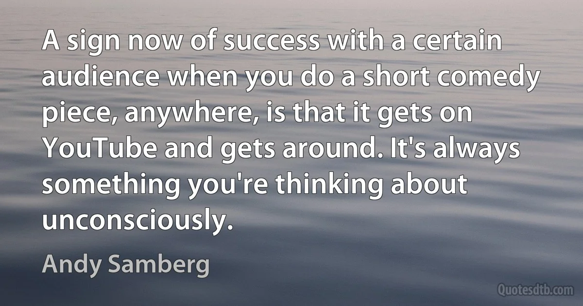 A sign now of success with a certain audience when you do a short comedy piece, anywhere, is that it gets on YouTube and gets around. It's always something you're thinking about unconsciously. (Andy Samberg)