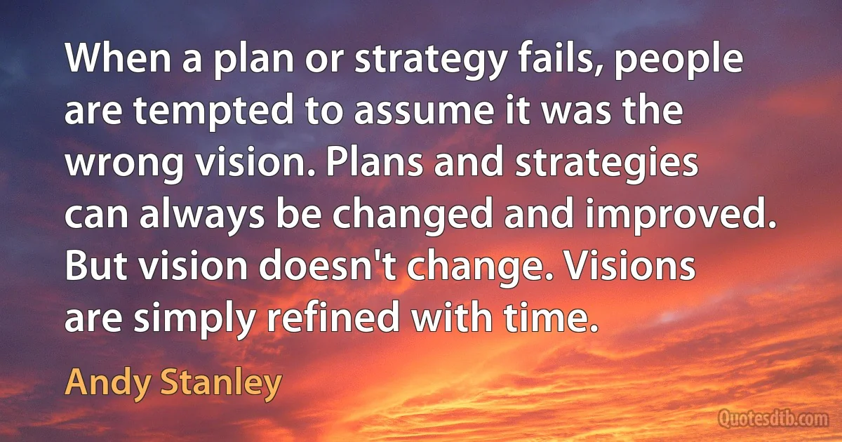 When a plan or strategy fails, people are tempted to assume it was the wrong vision. Plans and strategies can always be changed and improved. But vision doesn't change. Visions are simply refined with time. (Andy Stanley)