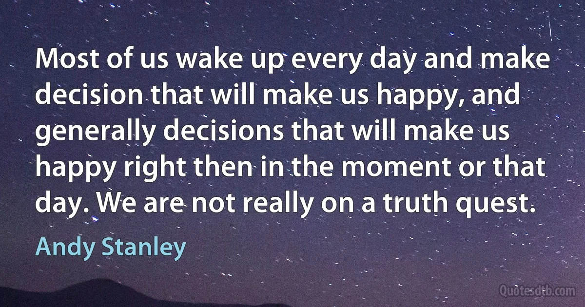 Most of us wake up every day and make decision that will make us happy, and generally decisions that will make us happy right then in the moment or that day. We are not really on a truth quest. (Andy Stanley)