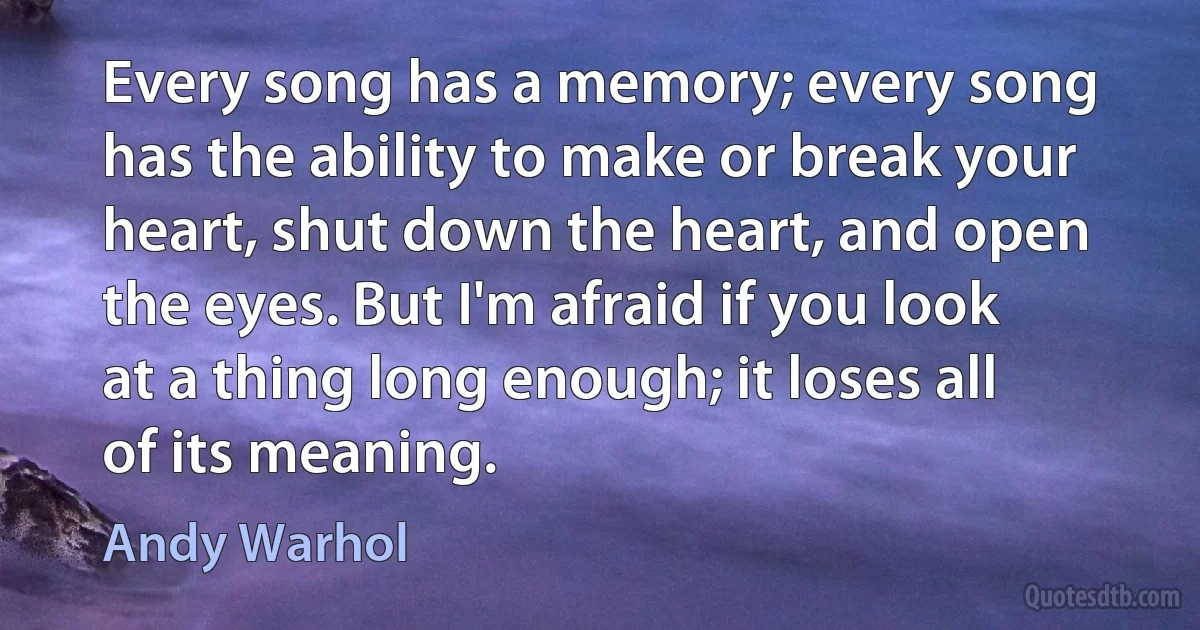 Every song has a memory; every song has the ability to make or break your heart, shut down the heart, and open the eyes. But I'm afraid if you look at a thing long enough; it loses all of its meaning. (Andy Warhol)