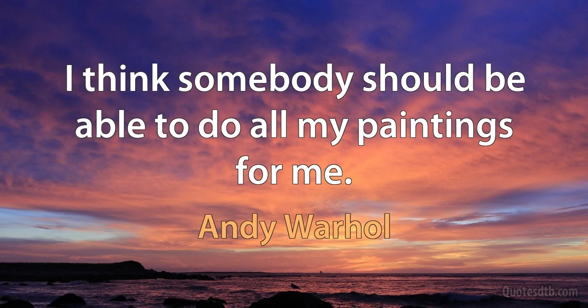 I think somebody should be able to do all my paintings for me. (Andy Warhol)