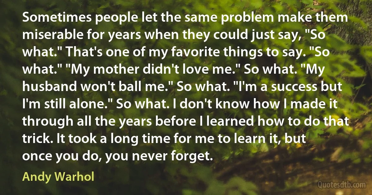 Sometimes people let the same problem make them miserable for years when they could just say, "So what." That's one of my favorite things to say. "So what." "My mother didn't love me." So what. "My husband won't ball me." So what. "I'm a success but I'm still alone." So what. I don't know how I made it through all the years before I learned how to do that trick. It took a long time for me to learn it, but once you do, you never forget. (Andy Warhol)