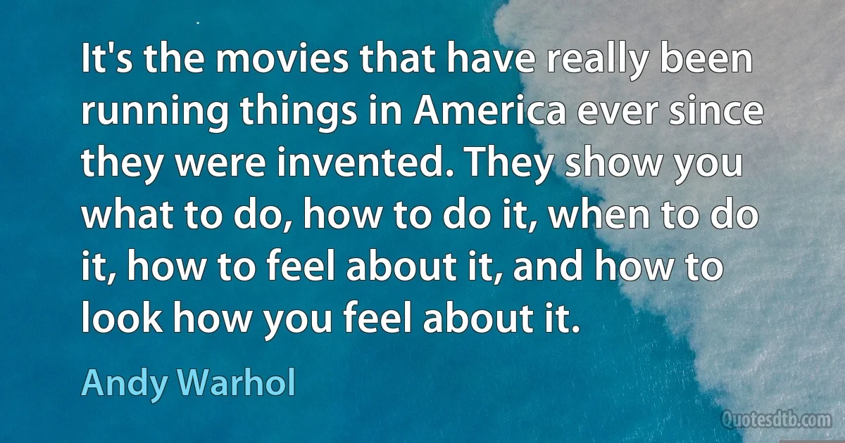 It's the movies that have really been running things in America ever since they were invented. They show you what to do, how to do it, when to do it, how to feel about it, and how to look how you feel about it. (Andy Warhol)